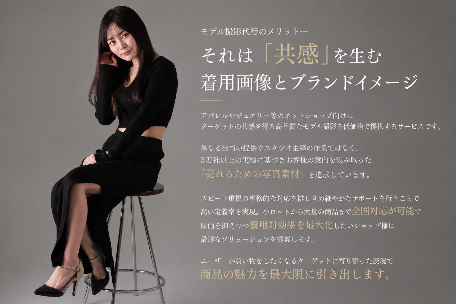 モデル撮影代行のメリット…それは「共感」を生む着用画像とブランドイメージ アパレルやジュエリー等のネットショップ向けに、ターゲットの共感を得る高品質なモデル撮影を低価格で提供するサービスです。単なる技術の提供やスタジオ主導の作業ではなく、3万社以上の実績に基づき、お客様の意向を汲み取った「売れるための写真素材」を追求しています。
スピード重視の事務的な対応を排し、きめ細やかなサポートを行うことで高い定着率を実現。小ロットから大量の商品まで全国対応が可能で、原価を抑えつつ費用対効果を最大化したいショップ様に最適なソリューションを提案します。ユーザーが買い物をしたくなる、ターゲットに寄り添った表現で商品の魅力を最大限に引き出します。
